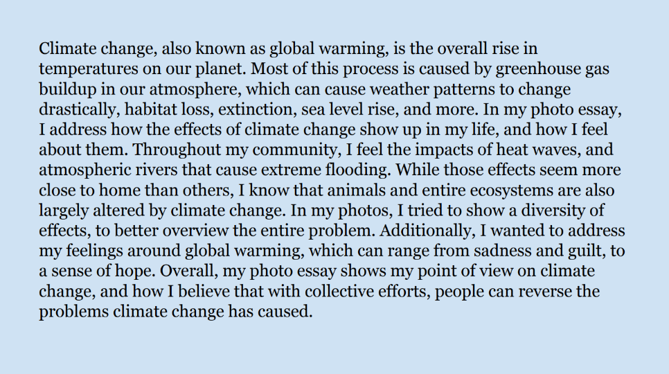 Text: Climate change, also known as global warming, is the overall rise in 
temperatures on our planet. Most of this process is caused by greenhouse gas 
buildup in our atmosphere, which can cause weather patterns to change 
drastically, habitat loss, extinction, sea level rise, and more. In my photo essay, 
I address how the effects of climate change show up in my life, and how I feel 
about them. Throughout my community, I feel the impacts of heat waves, and 
atmospheric rivers that cause extreme flooding. While those effects seem more 
close to home than others, I know that animals and entire ecosystems are also 
largely altered by climate change. In my photos, I tried to show a diversity of 
effects, to better overview the entire problem. Additionally, I wanted to address 
my feelings around global warming, which can range from sadness and guilt, to 
a sense of hope. Overall, my photo essay shows my point of view on climate 
change, and how I believe that with collective efforts, people can reverse the 
problems climate change has caused.
